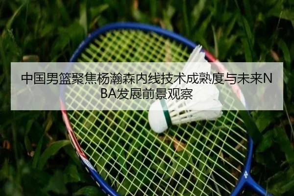 中国男篮聚焦杨瀚森内线技术成熟度与未来NBA发展前景观察