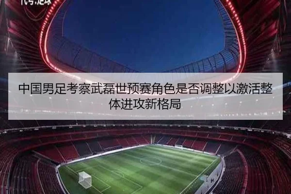 中国男足考察武磊世预赛角色是否调整以激活整体进攻新格局