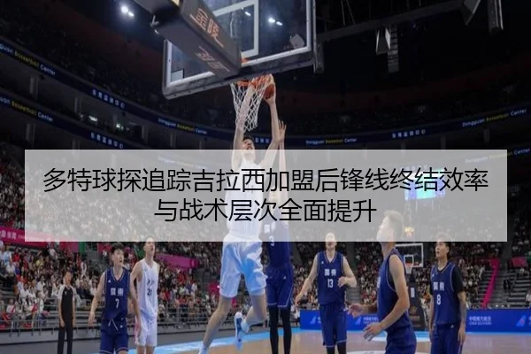 多特球探追踪吉拉西加盟后锋线终结效率与战术层次全面提升